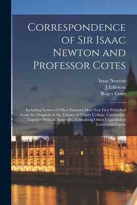 Correspondence of Sir Isaac Newton and Professor Cotes: Including Letters of Other Eminent Men Now First Published From the Originals in the Library of Trinity College, Cambridge; Together With an Appendix, Containing Other Unpublished Letters and Papers - Newton, Isaac, and Cotes, Roger, and Edleston, J