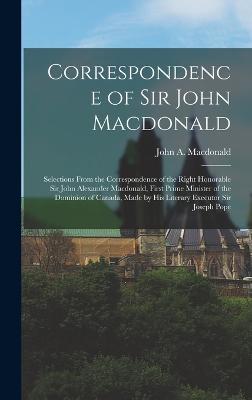 Correspondence of Sir John Macdonald; Selections From the Correspondence of the Right Honorable Sir John Alexander Macdonald, First Prime Minister of the Dominion of Canada, Made by his Literary Executor Sir Joseph Pope - MacDonald, John A