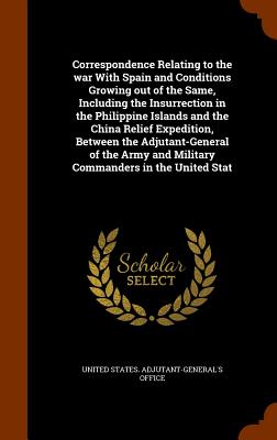 Correspondence Relating to the war With Spain and Conditions Growing out of the Same, Including the Insurrection in the Philippine Islands and the China Relief Expedition, Between the Adjutant-General of the Army and Military Commanders in the United Stat - United States Adjutant-General's Office (Creator)