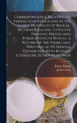 Correspondence Relating to Vernacular Education in the Lower Provinces of Bengal. Returns Relating to Native Printing Presses and Publications in Bengal. a Return of the Names and Writings of 515 Persons Connected With Bengali Literature, Either As Author - Long, James, and Bengal, James