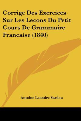 Corrige Des Exercices Sur Les Lecons Du Petit Cours De Grammaire Francaise (1840) - Sardou, Antoine Leandre