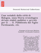 Cose Notabili Della Citta Di Bologna, Ossia Storia Cronologica de'Suoi Stabili Pubblici E Privati Per G. ... G. Pubblicata Dal Figlio Ferdinando, Etc.