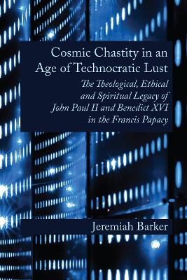 Cosmic Chastity in an Age of Technocratic Lust: The Theological, Ethical and Spiritual Legacy of John Paul II and Benedict XVI in the Francis Papacy - Barker, Jeremiah