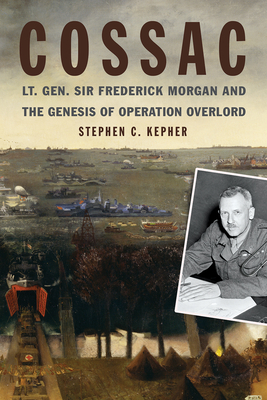 Cossac: Lt. Gen. Sir Frederick Morgan and the Genesis of Operation Overlord - Kepher, Stephen