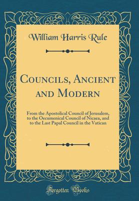 Councils, Ancient and Modern: From the Apostolical Council of Jerusalem, to the Oecumenical Council of Nicaea, and to the Last Papal Council in the Vatican (Classic Reprint) - Rule, William Harris