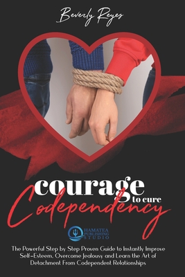 Courage to Cure Codependency: The Powerful Step by Step Proven Guide to Instantly Improve Self-Esteem, Overcome Jealousy and Learn the Art of Detachment from Codependent Relationships - Reyes, Beverly