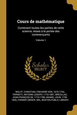 Cours de mathmatique: Contenant toutes les parties de cette science, mises  la porte des commenants; Volume 1 - Wolff, Christian Freiherr Von (Creator), and 1716-1801, Pernety Antoine-Joseph, and Brzillac, Jean-Franois de 1710-1780...