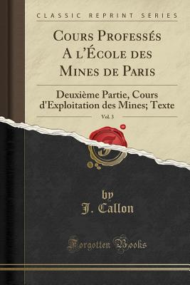 Cours Professes A L'Ecole Des Mines de Paris, Vol. 3: Deuxieme Partie, Cours D'Exploitation Des Mines; Texte (Classic Reprint) - Callon, J