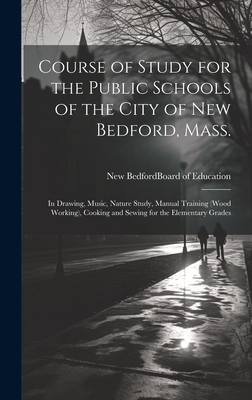 Course of Study for the Public Schools of the City of New Bedford, Mass.: In Drawing, Music, Nature Study, Manual Training (Wood Working), Cooking and Sewing for the Elementary Grades - New Bedford (Mass ) Board of Education (Creator)