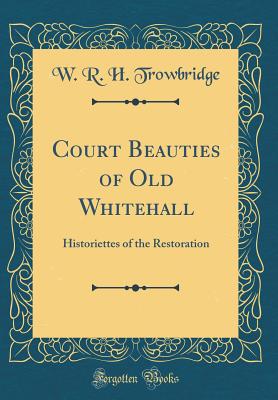 Court Beauties of Old Whitehall: Historiettes of the Restoration (Classic Reprint) - Trowbridge, W R H