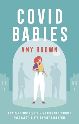 Covid Babies: How pandemic health measures undermined pregnancy, birth and early parenting - Brown, Amy
