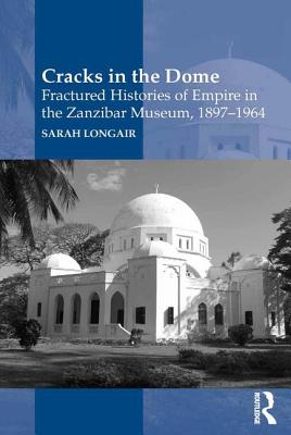 Cracks in the Dome: Fractured Histories of Empire in the Zanzibar Museum, 1897-1964 - Longair, Sarah