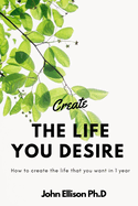 Create the Life You Desire: How to Create the Life That You Want in 1 Year