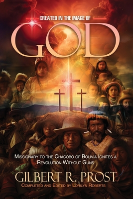 Created in the Image of God: Missionary to the Chcobo of Bolivia Ignites A Revolution Without Guns - Prost, Gilbert R, and Roberts, Lorilyn (Editor), and Vento, Lisa (Cover design by)