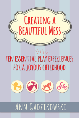 Creating a Beautiful Mess: Ten Essential Play Experiences for a Joyous Childhood - Gadzikowski, Ann