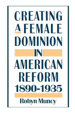 Creating a Female Dominion in American Reform, 1890-1935 - Muncy, Robyn
