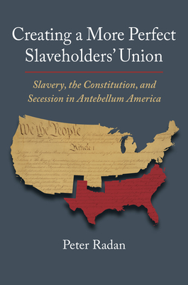 Creating a More Perfect Slaveholders' Union: Slavery, the Constitution, and Secession in Antebellum America - Radan, Peter