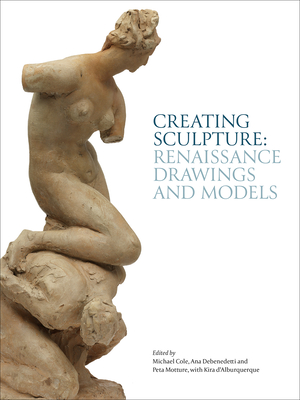 Creating Sculpture: Renaissance Drawings and Models - Cole, Michael (Editor), and Debenedetti, Ana (Editor), and Motture, Peta (Editor)