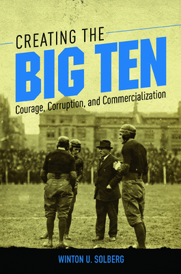 Creating the Big Ten: Courage, Corruption, and Commercialization - Solberg, Winton U