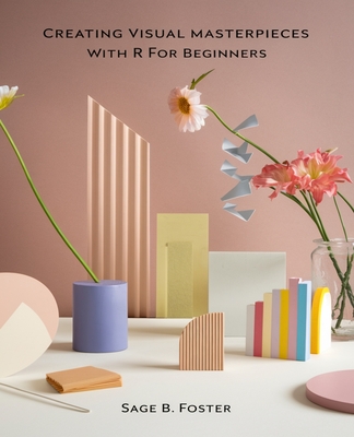 Creating Visual Masterpieces with R for beginners: A Comprehensive Guide to Crafting Stunning Data Representations in R - Foster, Sage B