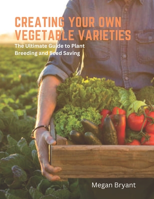 Creating Your Own Vegetable Varieties: The Ultimate Guide to Plant Breeding and Seed Saving - Bryant, Megan