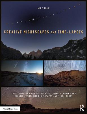 Creative Nightscapes and Time-Lapses: Your Complete Guide to Conceptualizing, Planning and Creating Composite Nightscapes and Time-Lapses - Shaw, Mike