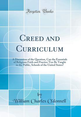 Creed and Curriculum: A Discussion of the Question, Can the Essentials of Religious Faith and Practice Tice Be Taught in the Public, Schools of the United States? (Classic Reprint) - O'Donnell, William Charles