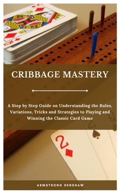 Cribbage Mastery: A Step by Step Guide on Understanding the Rules, Variations, Tricks and Strategies to Playing and Winning the Classic Card Game - Henshaw, Armstrong