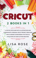 Cricut: 2 BOOKS in 1: A Step By Step Guide with Illustrations and Screenshots, Original Project Ideas and Cricut Maker to Mastering the Tools & Functions of Your Cutting Machine