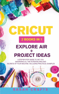 Cricut: 2 BOOKS IN 1: EXPLORE AIR + PROJECT IDEAS: A Step-by-step Guide to Get you Mastering all the Potentialities and Secrets of your Machine. Including Practical Examples