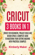 Cricut: 3 Books in 1 Cricut for Beginners, Project Ideas and Design Space a Complete Guide to Mastering Your Cutting Machine with Practical Examples