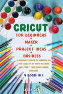 Cricut: 4 BOOKS IN 1: FOR BEGINNERS + MAKER + PROJECT IDEAS + BUSINESS: A Complete Guide to Master all the Secrets of Your Machine And Start Your Home-based Business