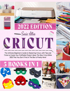 Cricut 5 in 1: The Ultimate Beginner's Guide to Mastering Cricut, with Tips and Tricks to Create Your Profitable Project Ideas. The New Cricut Bible 2022 That You Don't Find in The Box Is Finally Here!