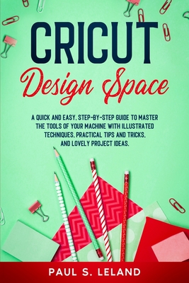 Cricut Design Space: A Quick and Easy, Step-by-Step Guide to Master the Tools of Your Machine With Illustrated Techniques, Practical Tips and Tricks, and Lovely Project Ideas - Leland, Paul S