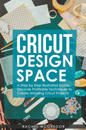 Cricut Design Space: A Step by Step Illustrated Guide. Discover Profitable Techniques to Create Amazing Cricut Projects