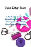 Cricut Design Space: A Step-by-Step Updated and Detailed Guide to Learn How to Use every Tool and Function of Design Space, with Illustrations