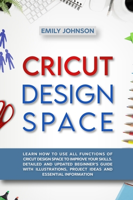 Cricut Design Space: Learn How to Use All Functions of Cricut Design Space to Improve Your Skills. Detailed and Updated Beginner's Guide with Illustrations, Project Ideas and Essential Information - Johnson, Emily
