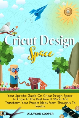 Cricut Design Space: Your Specific Guide On Cricut Design Space, To Know At The Best How It Works And Transform Your Project Ideas From Thoughts To Reality - Cooper, Allyson