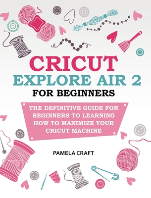 Cricut Explore Air 2 for Beginners: The Definitive Guide for Beginners to Learning How to Maximize Your Cricut Machine - Craft, Pamela