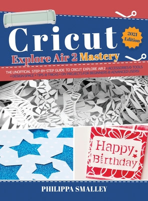 Cricut Explore Air 2 Mastery: The Unofficial Step-By-Step Guide to Cricut Explore Air 2 + Accessories and Tools + Design Space + Tips and Tricks + DIY Projects for Beginners and Advanced Users! 2021 Edition - Smalley, Philippa