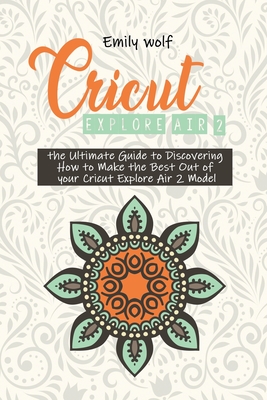 Cricut Explore Air 2: the Ultimate Guide to Discovering How to Make the Best Out of your Cricut Explore Air 2 Model - Wolf, Emily
