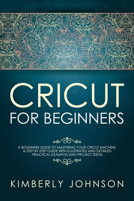 Cricut For Beginners: A Beginner's Guide to Mastering Your Cricut Machine. A Step-by-Step Guide with Illustrated and Detailed Practical Examples and Project Ideas. - Johnson, Kimberly