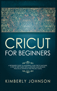 Cricut for Beginners: A Beginner's Guide to Mastering Your Cricut Machine. A Step-by-Step Guide with Illustrated and Detailed Practical Examples and Project Ideas