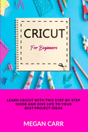 Cricut For Beginners: Learn Cricut With This Step-By-Step Guide And Give Life To Your Best Project Ideas