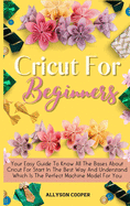 Cricut For Beginners Small Guide: Your Easy Guide To Know All The Bases About Cricut For Start In The Best Way And Understand Which Is The Perfect Machine Model For You