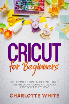 Cricut for Beginners: The Ultimate DIY Craft Guide. Learn How to Use the Cricut Machine and Discover Profitable Project Ideas. - White, Charlotte