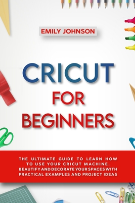 Cricut for Beginners: The Ultimate Guide to Learn How to Use Your Cricut Machine. Beautify and Decorate Your Spaces with Practical Examples and Project Ideas - Johnson, Emily