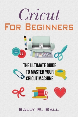 Cricut For Beginners: The Ultimate Guide To Master Your Cricut Machine - Ball, Sally R