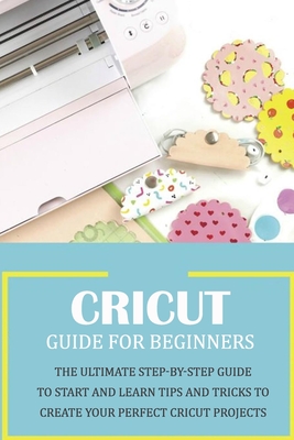 Cricut Guide for Beginners: The Ultimate Step-by-Step Guide To Start and Learn Tips and Tricks to Create Your Perfect Cricut Projects: Cricut Design Space - Harris, Kristina