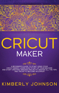 Cricut Maker: A Beginner's Guide to Start Using your Cricut Maker. Learn How to Set Up your Machine and Start Creating Amazing Projects. Master All the Tips and Tricks to Become an Expert